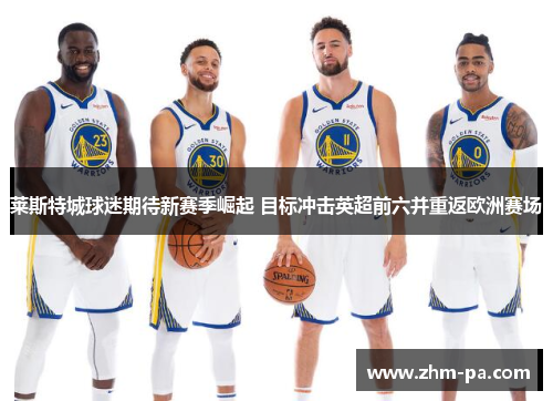 莱斯特城球迷期待新赛季崛起 目标冲击英超前六并重返欧洲赛场