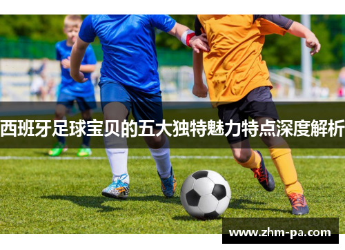 西班牙足球宝贝的五大独特魅力特点深度解析
