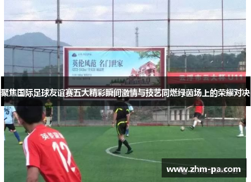 聚焦国际足球友谊赛五大精彩瞬间激情与技艺同燃绿茵场上的荣耀对决
