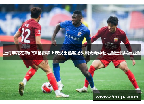 上海申花在斯卢茨基带领下表现出色客场失利无缘中超冠军遗憾屈居亚军