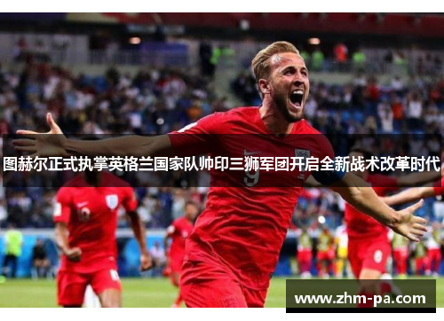 图赫尔正式执掌英格兰国家队帅印三狮军团开启全新战术改革时代