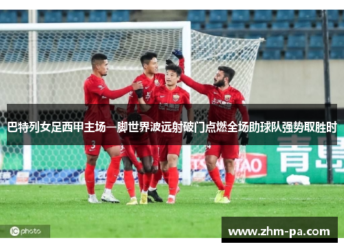 巴特列女足西甲主场一脚世界波远射破门点燃全场助球队强势取胜时