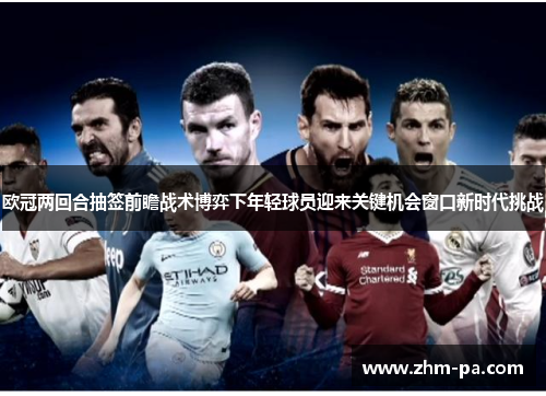 欧冠两回合抽签前瞻战术博弈下年轻球员迎来关键机会窗口新时代挑战